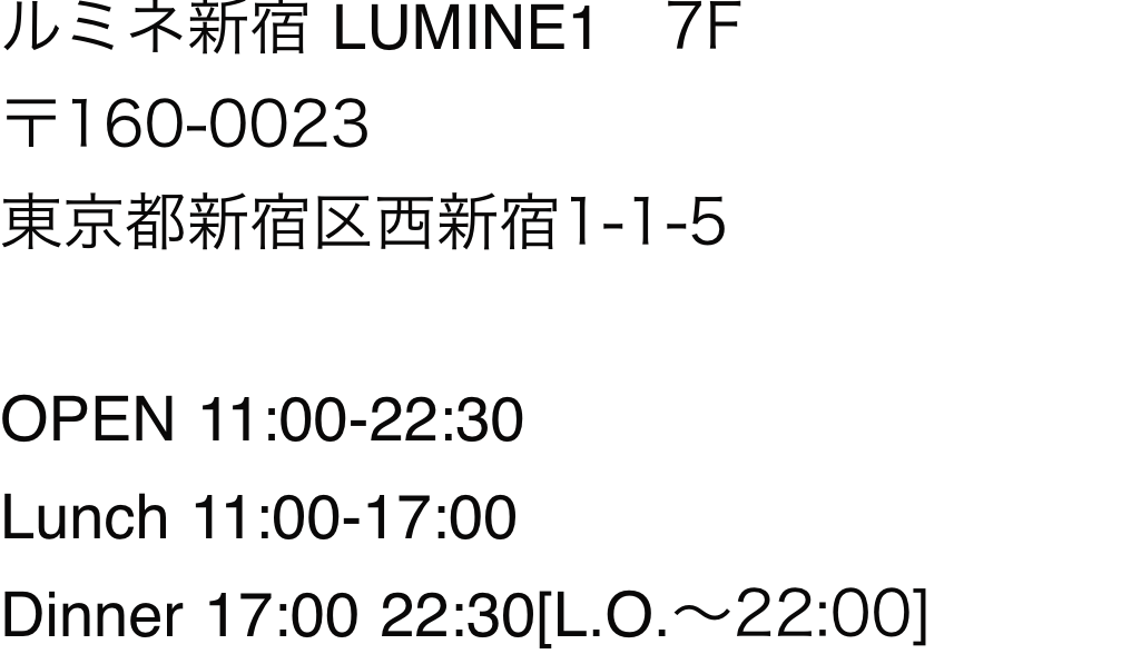 ルミネ新宿 LUMINE1 7F 〒160-0023 東京都新宿区西新宿1-1-5
				OPEN 11:00-22:30
				Lunch 11:00-17:00
				Dinner 17:00 22:30[L.O.～22:00]