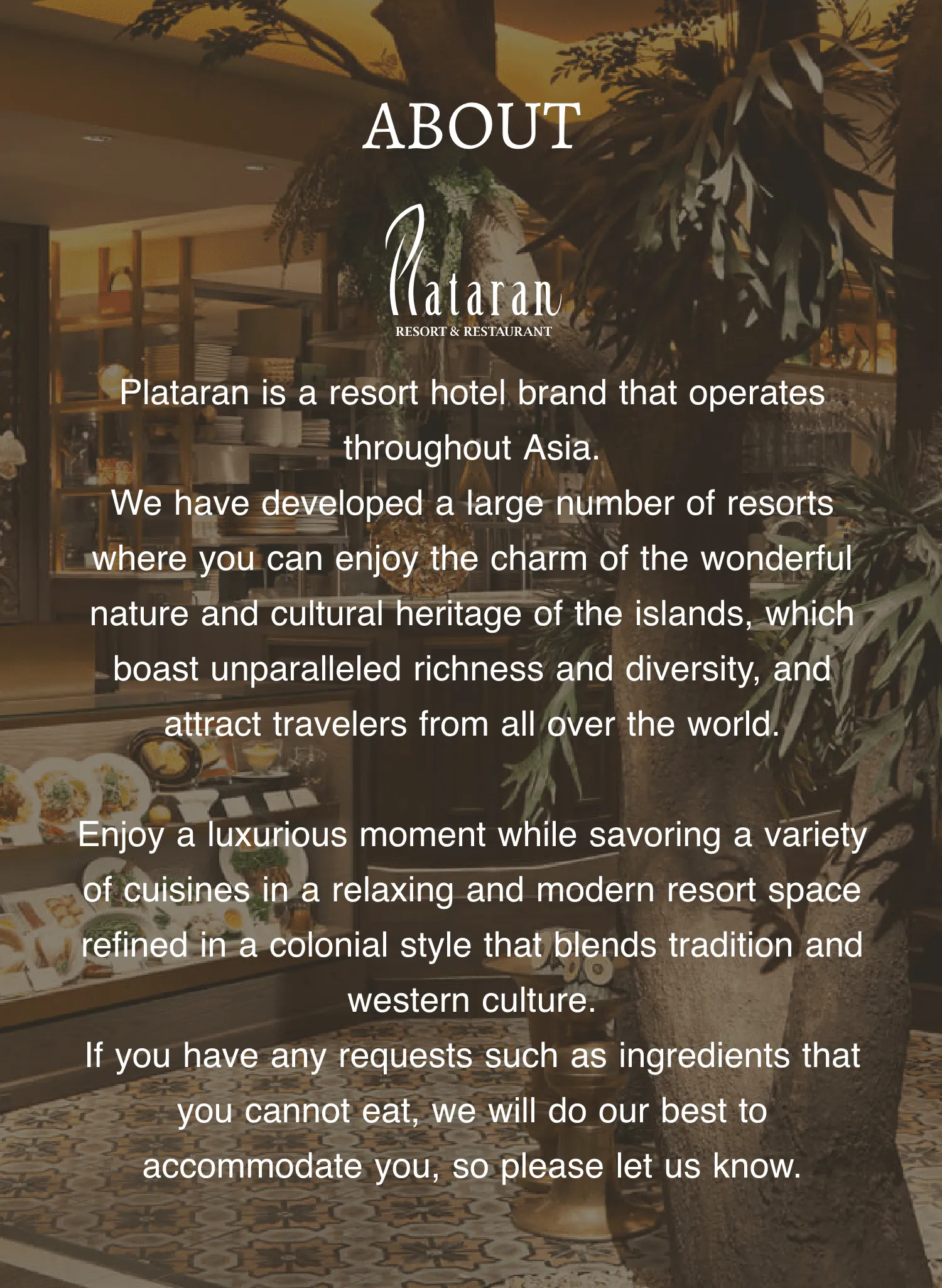 ABOUT Plataran is a resort hotel brand that operates throughout Asia. We have developed a large number of resorts where you can enjoy the charm of the wonderful nature and cultural heritage of the islands, which boast unparalleled richness and diversity, and attract travelers from all over the world. Enjoy a luxurious moment while savoring a variety of cuisines in a relaxing and modern resort space refined in a colonial style that blends tradition and western culture. If you have any requests such as ingredients that you cannot eat, we will do our best to accommodate you, so please let us know.