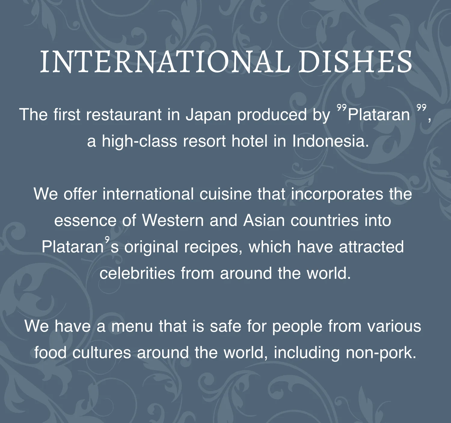 INTERNATIONAL DISHES The first restaurant in Japan produced by ”Plataran ”, a high-class resort hotel in Indonesia. We offer international cuisine that incorporates the essence of Western and Asian countries into Plataran’s original recipes, which have attracted celebrities from around the world. We have a menu that is safe for people from various food cultures around the world, including non-pork.