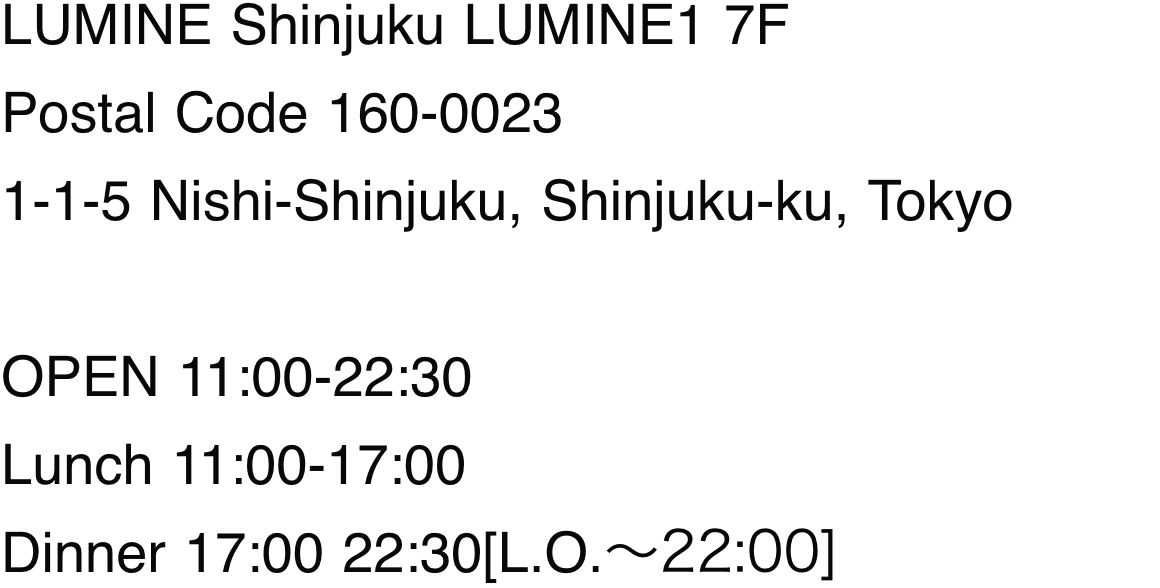 LUMINE Shinjuku LUMINE1 7F Postal Code 160-0023 1-1-5 Nishi-Shinjuku, Shinjuku-ku, Tokyo OPEN 11:00-22:30 Lunch 11:00-17:00 Dinner 17:00 22:30[L.O.～22:00]
